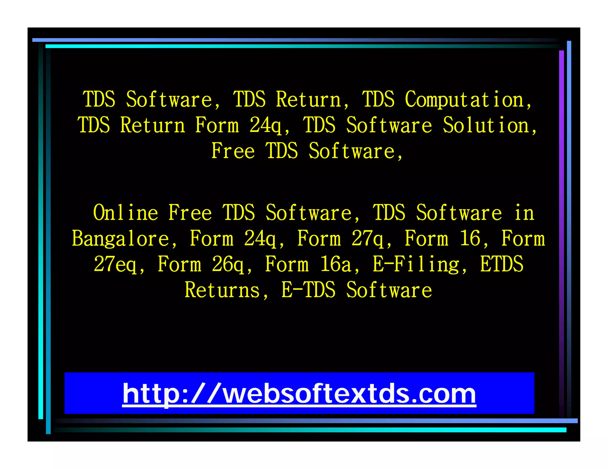 http://websoftextds.com
TDS Software, TDS Return, TDS Computation,
TDS Return Form 24q, TDS Software Solution,
Free TDS Software,
Online Free TDS Software, TDS Software in
Bangalore, Form 24q, Form 27q, Form 16, Form
27eq, Form 26q, Form 16a, E-Filing, ETDS
Returns, E-TDS Software
 