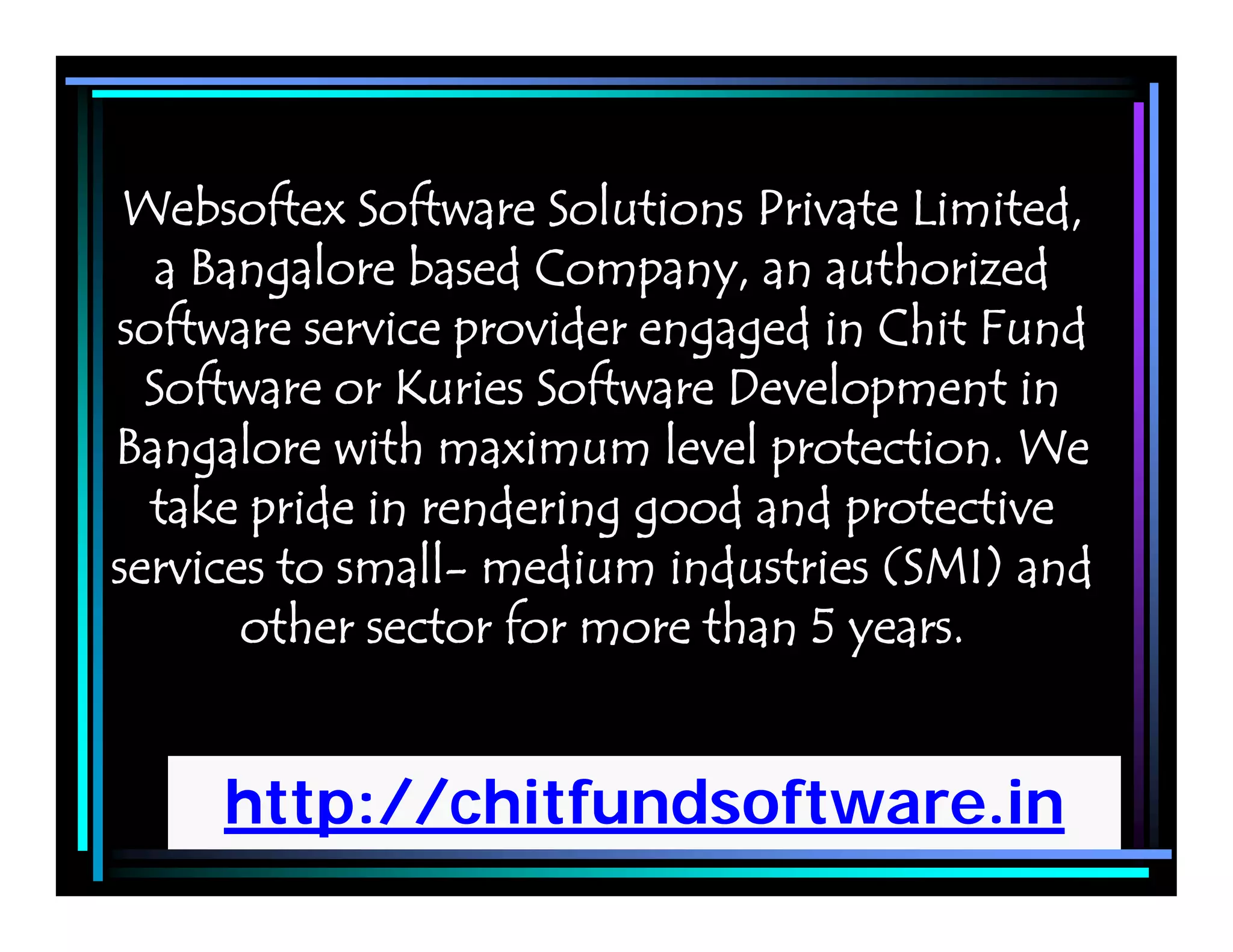 http://chitfundsoftware.in
Websoftex Software Solutions Private Limited,
a Bangalore based Company, an authorized
software service provider engaged in Chit Fund
Software or Kuries Software Development in
Bangalore with maximum level protection. We
take pride in rendering good and protective
services to small- medium industries (SMI) and
other sector for more than 5 years.
 