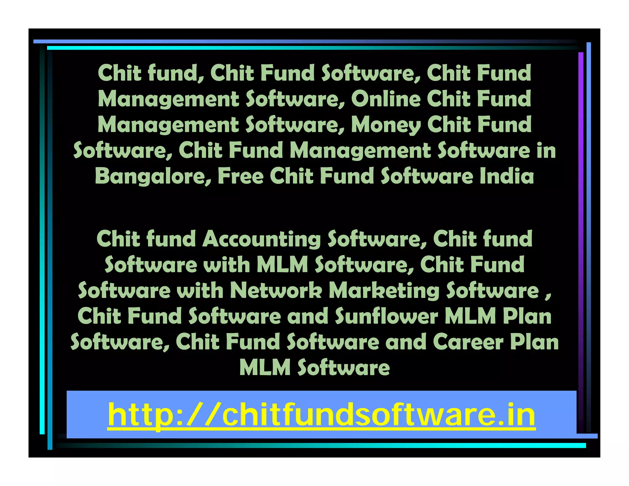 http://chitfundsoftware.in
Chit fund, Chit Fund Software, Chit Fund
Management Software, Online Chit Fund
Management Software, Money Chit Fund
Software, Chit Fund Management Software in
Bangalore, Free Chit Fund Software India
Chit fund Accounting Software, Chit fund
Software with MLM Software, Chit Fund
Software with Network Marketing Software ,
Chit Fund Software and Sunflower MLM Plan
Software, Chit Fund Software and Career Plan
MLM Software
 