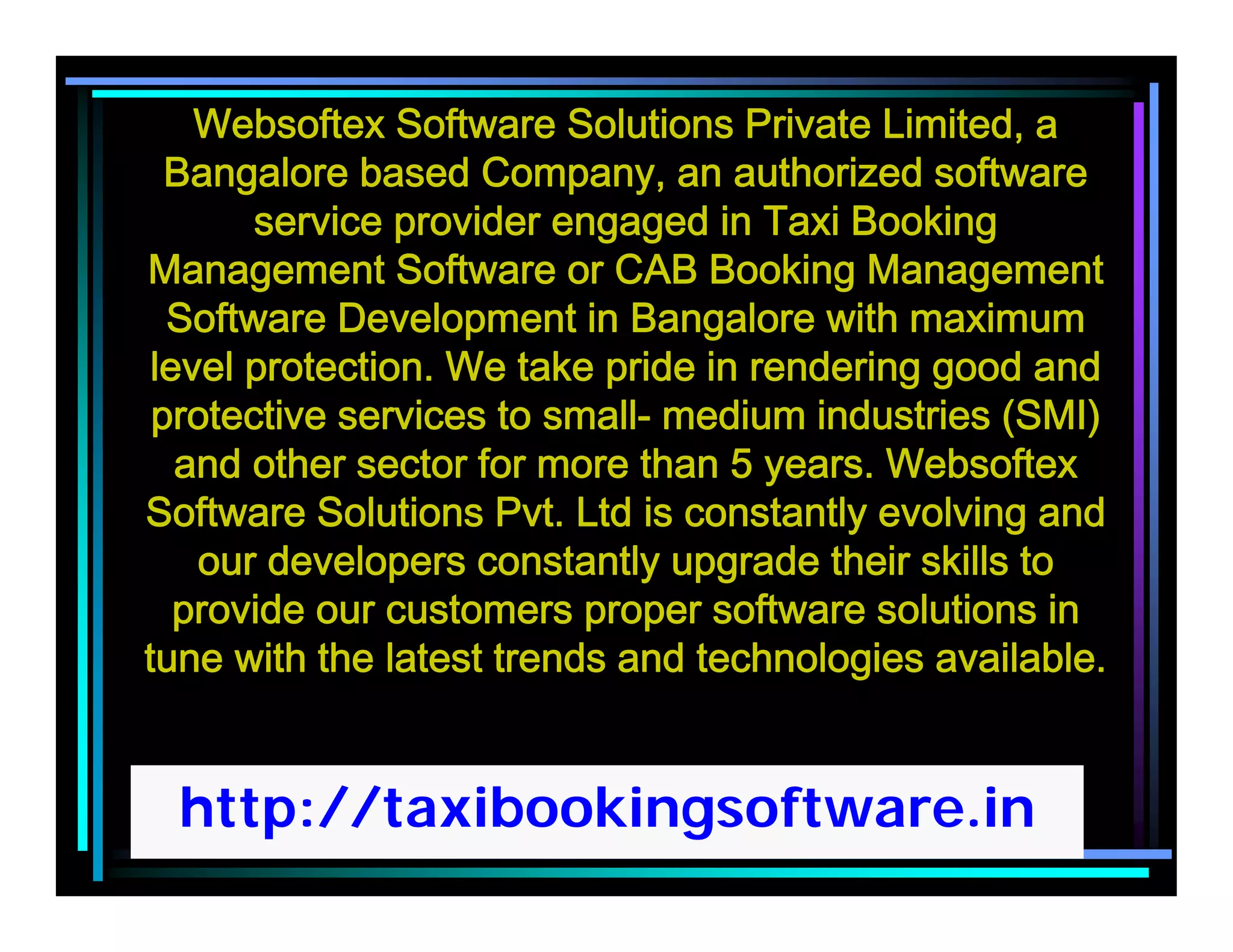 http://taxibookingsoftware.in
Websoftex Software Solutions Private Limited, a
Bangalore based Company, an authorized software
service provider engaged in Taxi Booking
Management Software or CAB Booking Management
Software Development in Bangalore with maximum
level protection. We take pride in rendering good and
protective services to small- medium industries (SMI)
and other sector for more than 5 years. Websoftex
Software Solutions Pvt. Ltd is constantly evolving and
our developers constantly upgrade their skills to
provide our customers proper software solutions in
tune with the latest trends and technologies available.
 