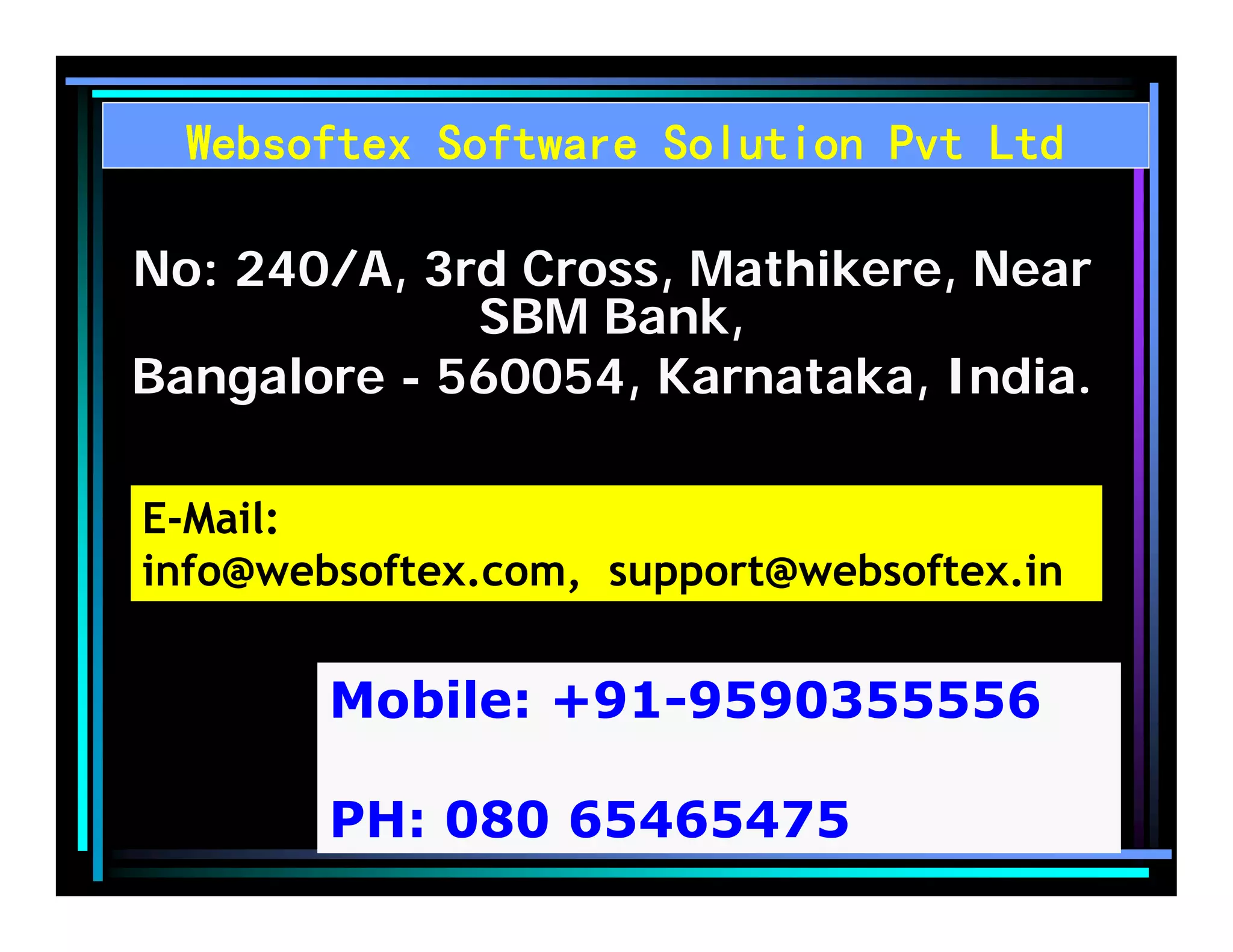 Websoftex Software Solution Pvt Ltd
No: 240/A, 3rd Cross, Mathikere, Near
SBM Bank,
Bangalore - 560054, Karnataka, India.
E-Mail:
info@websoftex.com, support@websoftex.in
Mobile: +91-9590355556
PH: 080 65465475
 