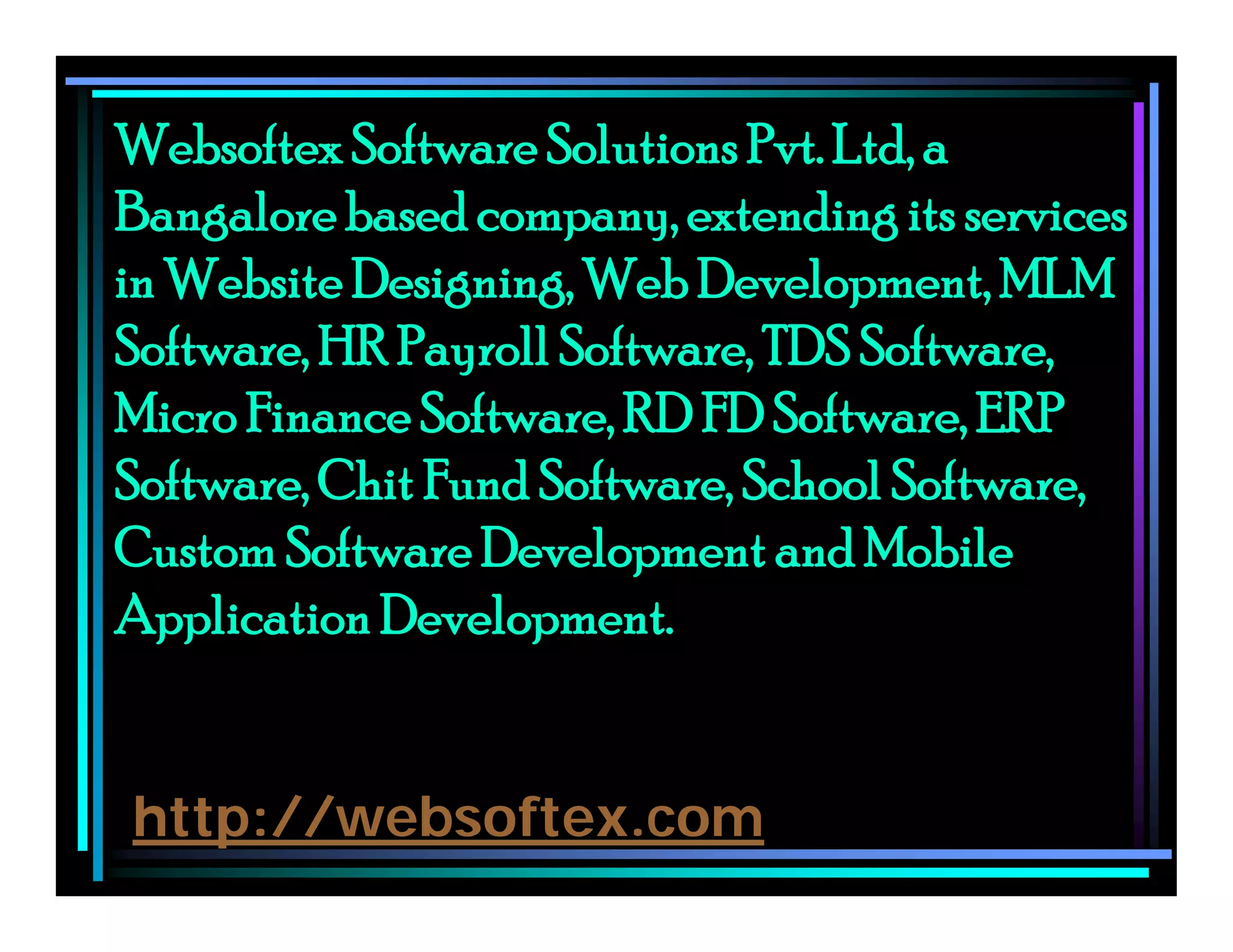 Websoftex Software Solutions Pvt. Ltd, a
Bangalore based company, extending its services
in Website Designing, Web Development, MLM
Software, HR Payroll Software, TDS Software,
Micro Finance Software, RD FD Software, ERP
Software, Chit Fund Software, School Software,
Custom Software Development and Mobile
Application Development.
http://websoftex.com
 
