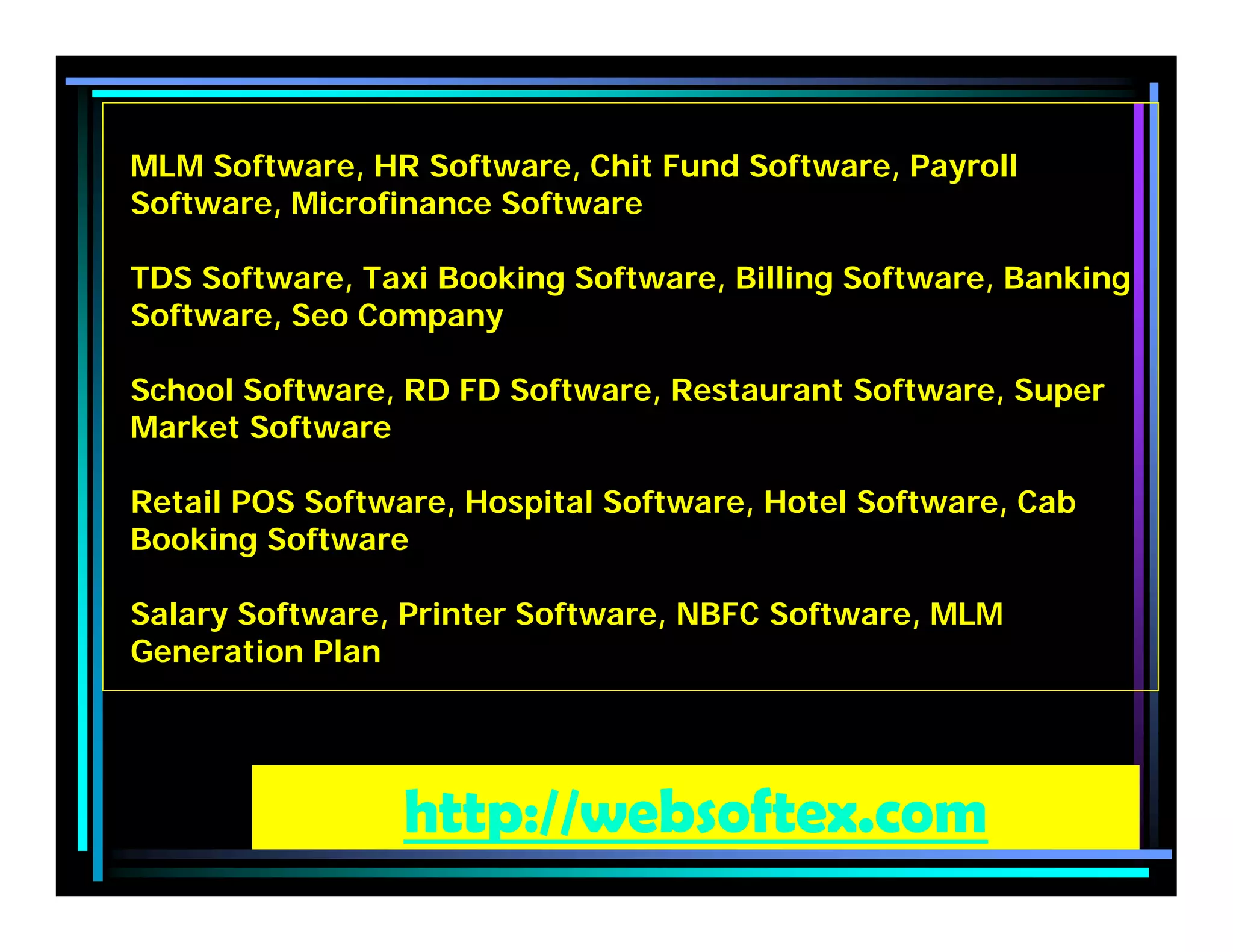 MLM Software, HR Software, Chit Fund Software, Payroll
Software, Microfinance Software
TDS Software, Taxi Booking Software, Billing Software, Banking
Software, Seo Company
School Software, RD FD Software, Restaurant Software, Super
Market Software
Retail POS Software, Hospital Software, Hotel Software, Cab
Booking Software
Salary Software, Printer Software, NBFC Software, MLM
Generation Plan
http://websoftex.com
 