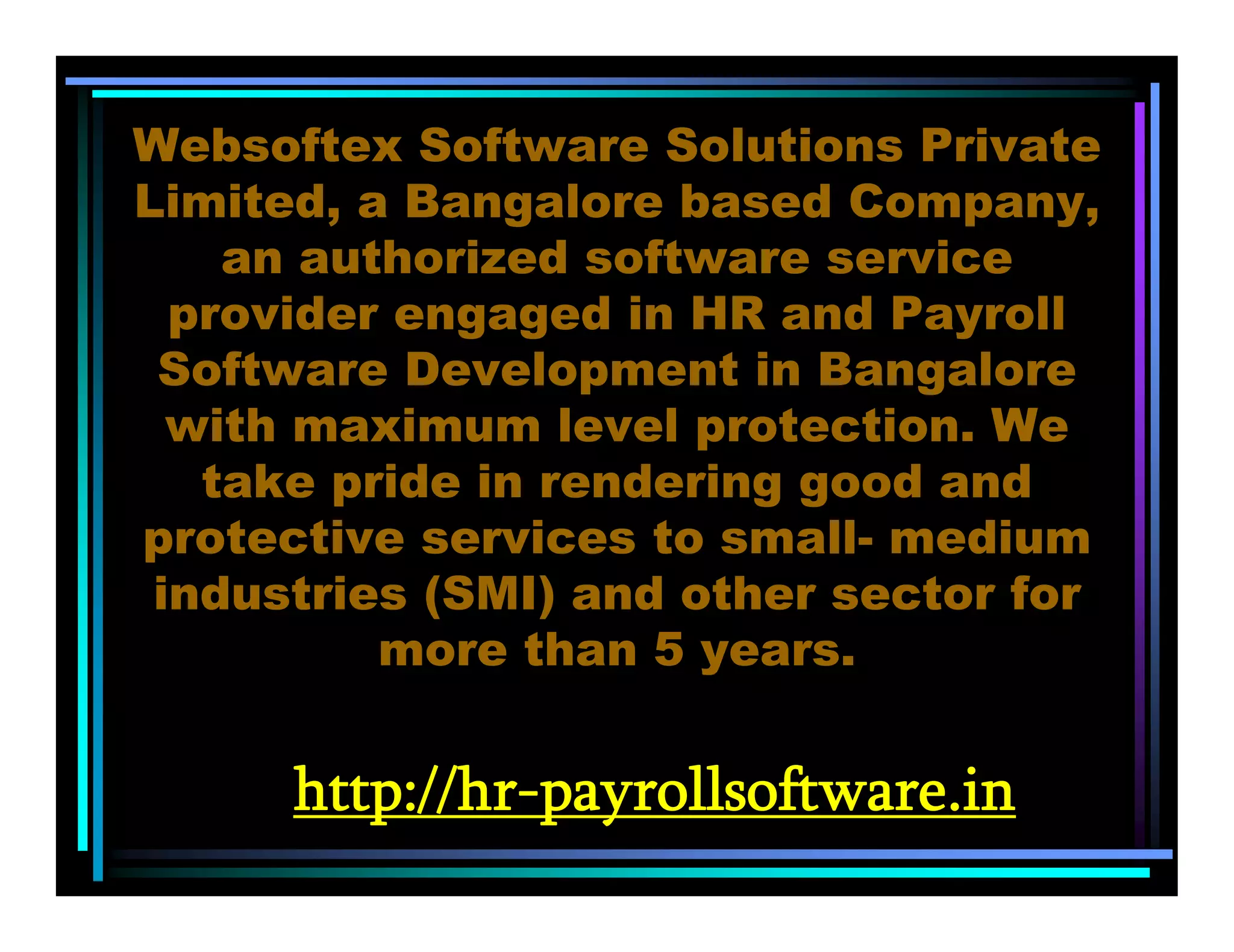 http://hr-payrollsoftware.in
Websoftex Software Solutions Private
Limited, a Bangalore based Company,
an authorized software service
provider engaged in HR and Payroll
Software Development in Bangalore
with maximum level protection. We
take pride in rendering good and
protective services to small- medium
industries (SMI) and other sector for
more than 5 years.
 