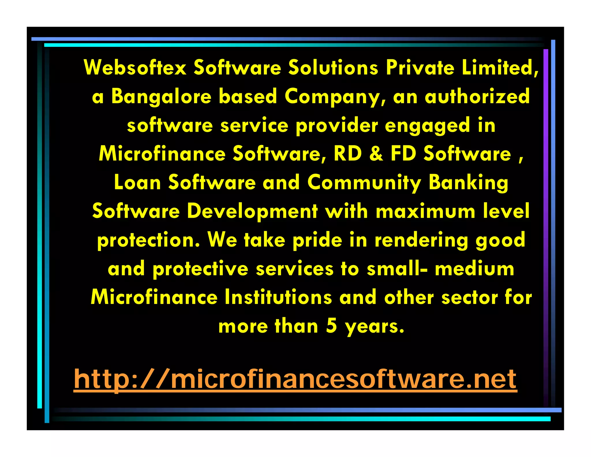 http://microfinancesoftware.net
Websoftex Software Solutions Private Limited,
a Bangalore based Company, an authorized
software service provider engaged in
Microfinance Software, RD & FD Software ,
Loan Software and Community Banking
Software Development with maximum level
protection. We take pride in rendering good
and protective services to small- medium
Microfinance Institutions and other sector for
more than 5 years.
 