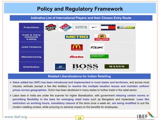 15
Policy and Regulatory Framework
 Value added tax (VAT) has been introduced and implemented in most states and territories, and across most
industry verticals (except a few like textiles) to resolve the multiple taxation issues and maintain uniform
prices across geographies. Octroi has been abolished in many states to further trade in the retail sector.
 Labor laws in India are under the scanner for higher liberalization, with government relaxing certain norms or
permitting flexibility in the laws for emerging retail hubs such as Bangalore and Hyderabad. Laws like
restriction on working hours, mandatory closure of the store once a week etc. are being modified to suit the
modern retailing context, while ensuring no adverse impact on the benefits for employees.
Related Liberalizations for Indian Retailing
Indicative List of International Players and their Chosen Entry Route
 