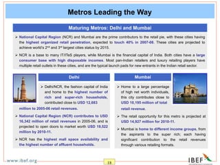 18
 million to 2005-06 retail revenues.
 National Capital Region (NCR) contributes to USD
16,342 million of retail revenues in 2005-06, and is
projected to open doors to market worth USD 19,522
million by 2010-11.
 NCR has the highest mall space availability and
the highest number of affluent households.
Metros Leading the Way
 National Capital Region (NCR) and Mumbai are the prime contributors to the retail pie, with these cities having
the highest organized retail penetration, expected to touch 40% in 2007-08. These cities are projected to
achieve world’s 2nd and 3rd largest cities status by 2015.
 NCR is a base to many IT/ITeS players, while Mumbai is the financial capital of India. Both cities have a large
consumer base with high disposable incomes. Most pan-Indian retailers and luxury retailing players have
multiple retail outlets in these cities, and are the typical launch pads for new entrants in the Indian retail sector.
Maturing Metros: Delhi and Mumbai
Delhi Mumbai
 Delhi/NCR, the fashion capital of India
and home to the highest number of
rich and super-rich households,
contributed close to USD 12,683
 Home to a large percentage
of high net worth individuals,
this city contributes close to
USD 10,195 million of total
 retail revenue.
 The retail opportunity for this metro is projected at
USD 14,927 million for 2010-11.
 Mumbai is home to different income groups, from
the aspirants to the super rich; each having
significant contribution to the retail revenues
through various retailing formats.
 