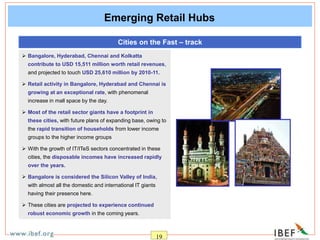 19
Emerging Retail Hubs
Cities on the Fast – track
 Bangalore, Hyderabad, Chennai and Kolkatta
contribute to USD 15,511 million worth retail revenues,
and projected to touch USD 25,610 million by 2010-11.
 Retail activity in Bangalore, Hyderabad and Chennai is
growing at an exceptional rate, with phenomenal
increase in mall space by the day.
 Most of the retail sector giants have a footprint in
these cities, with future plans of expanding base, owing to
the rapid transition of households from lower income
groups to the higher income groups
 With the growth of IT/ITeS sectors concentrated in these
cities, the disposable incomes have increased rapidly
over the years.
 Bangalore is considered the Silicon Valley of India,
with almost all the domestic and international IT giants
having their presence here.
 These cities are projected to experience continued
robust economic growth in the coming years.
 