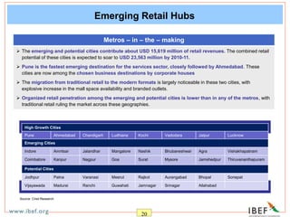 20
Emerging Retail Hubs
Metros – in – the – making
 The emerging and potential cities contribute about USD 15,619 million of retail revenues. The combined retail
potential of these cities is expected to soar to USD 23,563 million by 2010-11.
 Pune is the fastest emerging destination for the services sector, closely followed by Ahmedabad. These
cities are now among the chosen business destinations by corporate houses
 The migration from traditional retail to the modern formats is largely noticeable in these two cities, with
explosive increase in the mall space availability and branded outlets.
 Organized retail penetration among the emerging and potential cities is lower than in any of the metros, with
traditional retail ruling the market across these geographies.
High Growth Cities
Pune Ahmedabad Chandigarh Ludhiana Kochi Vadodara Jaipur Lucknow
Emerging Cities
Indore Amritsar Jalandhar Mangalore Nashik Bhubaneshwar Agra Vishakhapatnam
Coimbatore Kanpur Nagpur Goa Surat Mysore Jamshedpur Thiruvananthapuram
Potential Cities
Jodhpur Patna Varanasi Meerut Rajkot Aurangabad Bhopal Sonepat
Vijayawada Madurai Ranchi Guwahati Jamnagar Srinagar Allahabad
Source: Crisil Research
 