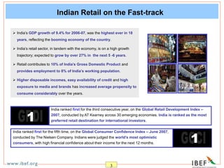 3
Indian Retail on the Fast-track
India ranked first for the fifth time, on the Global Consumer Confidence Index – June 2007,
conducted by The Nielsen Company. Indians were judged the world’s most optimistic
consumers, with high financial confidence about their income for the next 12 months.
 India’s GDP growth of 9.4% for 2006-07, was the highest ever in 18
years, reflecting the booming economy of the country.
 India’s retail sector, in tandem with the economy, is on a high growth
trajectory; expected to grow by over 27% in the next 5 -6 years.
 Retail contributes to 10% of India’s Gross Domestic Product and
provides employment to 8% of India’s working population.
 Higher disposable incomes, easy availability of credit and high
exposure to media and brands has increased average propensity to
consume considerably over the years.
India ranked first for the third consecutive year, on the Global Retail Development Index –
2007, conducted by AT Kearney across 30 emerging economies. India is ranked as the most
preferred retail destination for international investors.
 
