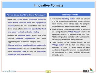 38
Innovative Formats
 More than 72% of India’s population resides in
small towns and rural areas with Agri-produce
retailing forming the lion’s share of total retail pie in
these areas, offering immense potential for food
and grocery verticals and value retailing
 Players like Reliance Retail, Aditya Birla Nuvo
Group’s Trinethra Supermarket etc. have
aggressive plans to tap these emerging cities.
 Players who have established their presence in
the top metros are planning their establishments in
these emerging cities to gain the first-mover
advantage over other entrants.
Players taking the “First-Mover Advantage” Specialty Formats
 Formats like “Wedding Malls”, which are unheard
of in the far west are making their presence in the
Indian market. These stores stock the complete
range of wedding needs from apparel to jewelry.
 Khadi & Village Industries Commission is set to roll
out a string of swanky “Khadi Plazas”, which would
showcase the handloom textiles in a new form. Over
7,000 existing outlets are to be beefed up to cater to
the changing tastes of the young consumer.
 Latest addition to the diverse formats are the
“Village Malls”, with the fair price shops being
revamped to cater to larger needs of local
populations. Gujarat Government has spearheaded
this initiative with 512 “malls” launched and another
508 on the anvil.
 