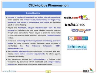 40
Click-to-buy Phenomenon
 Increase in number of broadband and dial-up internet connections,
limited personal time, increased use plastic money, and large young
population that spends a considerable time online are facilitating
growth of online shopping.
 Players like Rediff.com, eBay.in, Indiatimes.com were the first
entrants into the Indian online retail space , clocking impressive revenues
through online transactions. Recent players to enter this niche market
include the Pantaloons Retail India Ltd., through its Futurebazaar.com
venture.
 There is an increasing trend among retailers maintaining their own
portals for easy consumer access, facilitating online purchase of
merchandise like Tata Indicom’s i-choose.in, G&B’s
godrejlifespace.com.
 Many smaller retail portals are mushrooming on the world wide web,
meeting niche Indian consumer requirements like ethnic apparel,
handicrafts and jewelry.
 With value-added services like cash-on-delivery to facilitate online
transactions by consumers without credit/debit card, unique bidding
schemes etc, e-commerce is fast gaining acceptance in India
Online Retailing
 