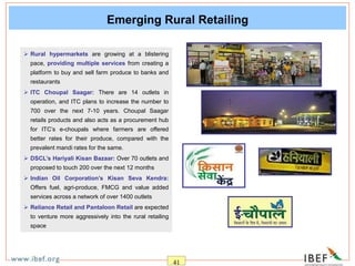 41
Emerging Rural Retailing
 Rural hypermarkets are growing at a blistering
pace, providing multiple services from creating a
platform to buy and sell farm produce to banks and
restaurants
 ITC Choupal Saagar: There are 14 outlets in
operation, and ITC plans to increase the number to
700 over the next 7-10 years. Choupal Saagar
retails products and also acts as a procurement hub
for ITC’s e-choupals where farmers are offered
better rates for their produce, compared with the
prevalent mandi rates for the same.
 DSCL’s Hariyali Kisan Bazaar: Over 70 outlets and
proposed to touch 200 over the next 12 months
 Indian Oil Corporation’s Kisan Seva Kendra:
Offers fuel, agri-produce, FMCG and value added
services across a network of over 1400 outlets
 Reliance Retail and Pantaloon Retail are expected
to venture more aggressively into the rural retailing
space
 