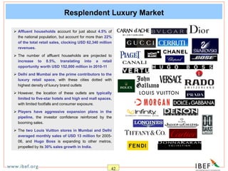 42
Resplendent Luxury Market
 Affluent households account for just about 4.5% of
the national population, but account for more than 22%
of the total retail sales, clocking USD 62,340 million
revenues.
 The number of affluent households are projected to
increase to 8.5%, translating into a retail
opportunity worth USD 152,000 million in 2010-11
 Delhi and Mumbai are the prime contributors to the
luxury retail space, with these cities dotted with
highest density of luxury brand outlets
 However, the location of these outlets are typically
limited to five-star hotels and high end mall spaces,
with limited footfalls and consumer exposure.
 Players have aggressive expansion plans in the
pipeline, the investor confidence reinforced by the
booming sales.
 The two Louis Vuitton stores in Mumbai and Delhi
averaged monthly sales of USD 13 million for 2005-
06, and Hugo Boss is expanding to other metros,
propelled by its 30% sales growth in India.
 
