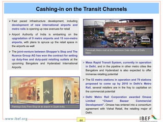 44
Cashing-in on the Transit Channels
 Fast paced infrastructure development, including
development of new international airports and
metro rails is opening up new avenues for retail
 Airport Authority of India is embarking on the
upgradation of 9 metro airports and 15 non-metro
airports, with plans to spruce up the retail space in
the airports as well
 The joint-venture between Shopper’s Stop and The
Nuance Group AG has won the contract for setting
up duty-free and duty-paid retailing outlets at the
upcoming Bangalore and Hyderabad International
Airports
 Mass Rapid Transit System, currently in operation
in Delhi, and in the pipeline in other metro cities like
Bangalore and Hyderabad is also expected to offer
immense retailing potential
 The 53 metro stations in operation and 79 stations
proposed to come up by 2010 in Delhi’s Metro
Rail, several retailers are in the fray to capitalise on
the commercial potential
 Delhi Metro Rail Corporation awarded Omaxe
Limited “Chawri Bazaar Commercial
Development”. Omaxe has entered into a consortium
agreement with Vishal Retail, the retailing major of
Delhi.
 