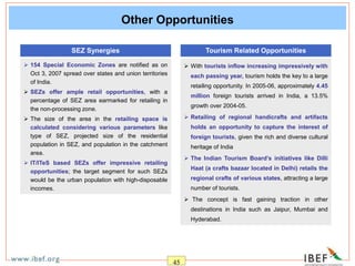 45
Other Opportunities
 154 Special Economic Zones are notified as on
Oct 3, 2007 spread over states and union territories
of India.
 SEZs offer ample retail opportunities, with a
percentage of SEZ area earmarked for retailing in
the non-processing zone.
 The size of the area in the retailing space is
calculated considering various parameters like
type of SEZ, projected size of the residential
population in SEZ, and population in the catchment
area.
 IT/ITeS based SEZs offer impressive retailing
opportunities; the target segment for such SEZs
would be the urban population with high-disposable
incomes.
SEZ Synergies
 With tourists inflow increasing impressively with
each passing year, tourism holds the key to a large
retailing opportunity. In 2005-06, approximately 4.45
million foreign tourists arrived in India, a 13.5%
growth over 2004-05.
 Retailing of regional handicrafts and artifacts
holds an opportunity to capture the interest of
foreign tourists, given the rich and diverse cultural
heritage of India
 The Indian Tourism Board’s initiatives like Dilli
Haat (a crafts bazaar located in Delhi) retails the
regional crafts of various states, attracting a large
number of tourists.
 The concept is fast gaining traction in other
destinations in India such as Jaipur, Mumbai and
Hyderabad.
Tourism Related Opportunities
 
