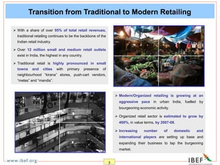 5
Transition from Traditional to Modern Retailing
 With a share of over 95% of total retail revenues,
traditional retailing continues to be the backbone of the
Indian retail industry.
 Over 12 million small and medium retail outlets
exist in India, the highest in any country.
 Traditional retail is highly pronounced in small
towns and cities with primary presence of
neighbourhood “kirana” stores, push-cart vendors,
“melas” and “mandis”.
 Modern/Organized retailing is growing at an
aggressive pace in urban India, fuelled by
bourgeoning economic activity.
 Organized retail sector is estimated to grow by
400%, in value terms, by 2007-08.
 Increasing number of domestic and
international players are setting up base and
expanding their business to tap the burgeoning
market.
 