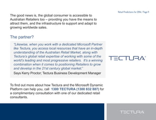Retail Predictions for 2014 / Page 10 
The solution for Retailers in 2014? 
It’s all about having access to technology that you can build 
your business upon. 
More than ever before, solutions need to be: 
 1 :RUOGFODVV2+LJKOFRQ¿JXUDEOH3/HJLWLPDWHOHQGWRHQG 
Retailers must keep up with customer expectations and 
move with speed when the market requires it. 
7KHVROXWLRQ 
The Microsoft Dynamics Platform is ideal for the retail market 
because it offers one ‘version of the truth’ across the full retail 
mix, from POS, mPOS (mobile POS), web, loyalty, procurement 
DQGZDUHKRXVLQJULJKWWKURXJKWR¿QDQFLDOV 
 