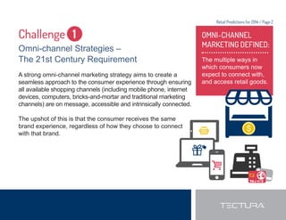 Retail Predictions for 2014 / Page 2 
Challenge 1 
Omni-channel Strategies – 
The 21st Century Requirement 
A strong omni-channel marketing strategy aims to create a 
seamless approach to the consumer experience through ensuring 
all available shopping channels (including mobile phone, internet 
devices, computers, bricks-and-mortar and traditional marketing 
channels) are on message, accessible and intrinsically connected. 
The upshot of this is that the consumer receives the same 
brand experience, regardless of how they choose to connect 
with that brand. 
OMNI-CHANNEL 
MARKETING DEFINED: 
The multiple ways in 
which consumers now 
expect to connect with, 
and access retail goods. 
 