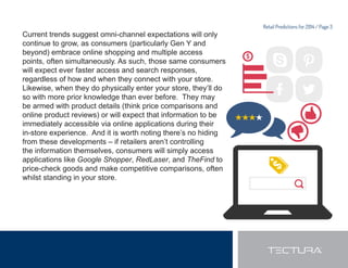 Retail Predictions for 2014 / Page 3 
Current trends suggest omni-channel expectations will only 
continue to grow, as consumers (particularly Gen Y and 
beyond) embrace online shopping and multiple access 
points, often simultaneously. As such, those same consumers 
will expect ever faster access and search responses, 
regardless of how and when they connect with your store. 
Likewise, when they do physically enter your store, they’ll do 
so with more prior knowledge than ever before. They may 
be armed with product details (think price comparisons and 
online product reviews) or will expect that information to be 
immediately accessible via online applications during their 
in-store experience. And it is worth noting there’s no hiding 
from these developments – if retailers aren’t controlling 
the information themselves, consumers will simply access 
applications like Google Shopper, RedLaser, and TheFind to 
price-check goods and make competitive comparisons, often 
whilst standing in your store. 
 