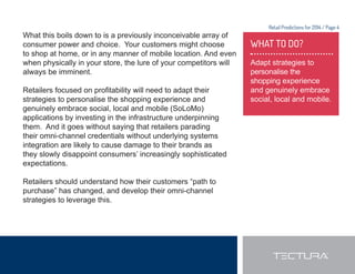 Retail Predictions for 2014 / Page 4 
WHAT TO DO? 
Adapt strategies to 
personalise the 
shopping experience 
and genuinely embrace 
social, local and mobile. 
What this boils down to is a previously inconceivable array of 
consumer power and choice. Your customers might choose 
to shop at home, or in any manner of mobile location. And even 
when physically in your store, the lure of your competitors will 
always be imminent. 
5HWDLOHUVIRFXVHGRQSUR¿WDELOLWZLOOQHHGWRDGDSWWKHLU 
strategies to personalise the shopping experience and 
genuinely embrace social, local and mobile (SoLoMo) 
applications by investing in the infrastructure underpinning 
them. And it goes without saying that retailers parading 
their omni-channel credentials without underlying systems 
integration are likely to cause damage to their brands as 
they slowly disappoint consumers’ increasingly sophisticated 
expectations. 
Retailers should understand how their customers “path to 
purchase” has changed, and develop their omni-channel 
strategies to leverage this. 
 