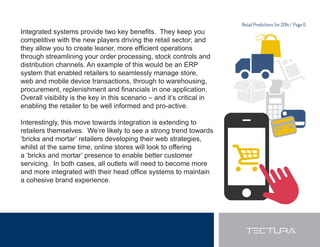 Retail Predictions for 2014 / Page 6 
,QWHJUDWHGVVWHPVSURYLGHWZRNHEHQH¿WV7KHNHHSRX 
competitive with the new players driving the retail sector; and 
WKHDOORZRXWRFUHDWHOHDQHUPRUHHI¿FLHQWRSHUDWLRQV 
through streamlining your order processing, stock controls and 
distribution channels. An example of this would be an ERP 
system that enabled retailers to seamlessly manage store, 
web and mobile device transactions, through to warehousing, 
SURFXUHPHQWUHSOHQLVKPHQWDQG¿QDQFLDOVLQRQHDSSOLFDWLRQ 
Overall visibility is the key in this scenario – and it’s critical in 
enabling the retailer to be well informed and pro-active. 
Interestingly, this move towards integration is extending to 
retailers themselves. We’re likely to see a strong trend towards 
‘bricks and mortar’ retailers developing their web strategies, 
whilst at the same time, online stores will look to offering 
a ‘bricks and mortar’ presence to enable better customer 
servicing. In both cases, all outlets will need to become more 
DQGPRUHLQWHJUDWHGZLWKWKHLUKHDGRI¿FHVVWHPVWRPDLQWDLQ 
a cohesive brand experience. 
 