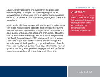 Retail Predictions for 2014 / Page 7 
Equally, loyalty programs are currently in the process of 
developing beyond simple card/ point type systems and 
savvy retailers are focussing more on gathering personalised 
details to continue the drive towards highly targeted offers and 
promotions. 
Again, whilst plenty of retailers will pay lip service to this drive; 
only those with access to accurate data on customer buying 
histories will have the ability to analyse those behaviours and 
react quickly with authentic offers and promotions. Retailers 
who’ve invested in technology and have close integration of 
their loyalty/ marketing and ERP systems will be in a strong 
position to target their best customers and encourage the 
EHKDYLRXUVRIVLPLODUOSUR¿OHGJURXSVZLWKUHOHYDQWRIIHUV,Q 
WKLVVHQVHµORDOW¶ZLOOTXLFNOPRYHEHRQGVLPSOL¿HGUHZDUG 
VVWHPVWRDORQJWHUPSHUVRQDOHQJDJHPHQWZLWKSUR¿WDEOH 
customers, regardless of where they are in the world. 
WHAT TO DO? 
Invest in ERP technology 
that seamlessly integrates 
operations with sales 
and marketing to 
personalise the 
customer experience. 
 