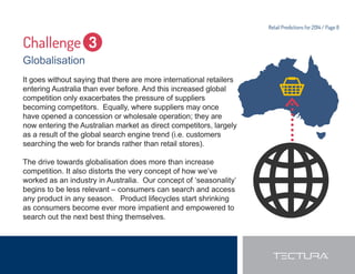 Retail Predictions for 2014 / Page 8 
Challenge 3 
Globalisation 
It goes without saying that there are more international retailers 
entering Australia than ever before. And this increased global 
competition only exacerbates the pressure of suppliers 
becoming competitors. Equally, where suppliers may once 
have opened a concession or wholesale operation; they are 
now entering the Australian market as direct competitors, largely 
as a result of the global search engine trend (i.e. customers 
searching the web for brands rather than retail stores). 
The drive towards globalisation does more than increase 
competition. It also distorts the very concept of how we’ve 
worked as an industry in Australia. Our concept of ‘seasonality’ 
begins to be less relevant – consumers can search and access 
any product in any season. Product lifecycles start shrinking 
as consumers become ever more impatient and empowered to 
search out the next best thing themselves. 
 