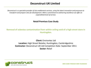 Deconstruct UK Limited

Deconstruct is a specialist provider of site enablement services, using the latest innovation and processes to
  transform and prepare sites for development. With a commitment to delivering excellence we offer an
                                          unparalleled level of service.


                                     Retail Premises Case Study


Removal of asbestos contamination from within ceiling void of a high street store in
                                 Huntingdon.


                                Client: Environtec Ltd
             Location: High Street Retailer, Huntingdon, Cambridgeshire
          Contractor: Deconstruct UK Ltd Completion Date: September 2011
                                    Sector: Retail




                                                                              ZERO HARM THROUGH ZERO TOLERANCE
 