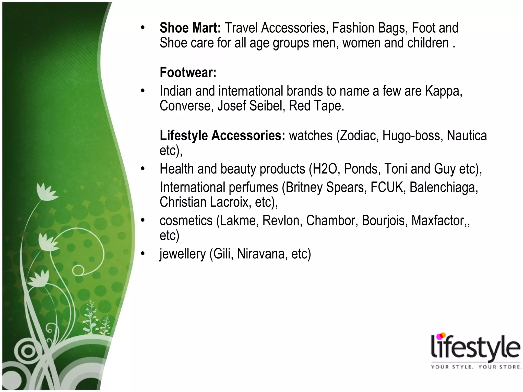 •   Shoe Mart: Travel Accessories, Fashion Bags, Foot and
    Shoe care for all age groups men, women and children .

    Footwear:
•   Indian and international brands to name a few are Kappa,
    Converse, Josef Seibel, Red Tape.

    Lifestyle Accessories: watches (Zodiac, Hugo-boss, Nautica
    etc),
•   Health and beauty products (H2O, Ponds, Toni and Guy etc),
    International perfumes (Britney Spears, FCUK, Balenchiaga,
    Christian Lacroix, etc),
•   cosmetics (Lakme, Revlon, Chambor, Bourjois, Maxfactor,,
    etc)
•   jewellery (Gili, Niravana, etc)
 