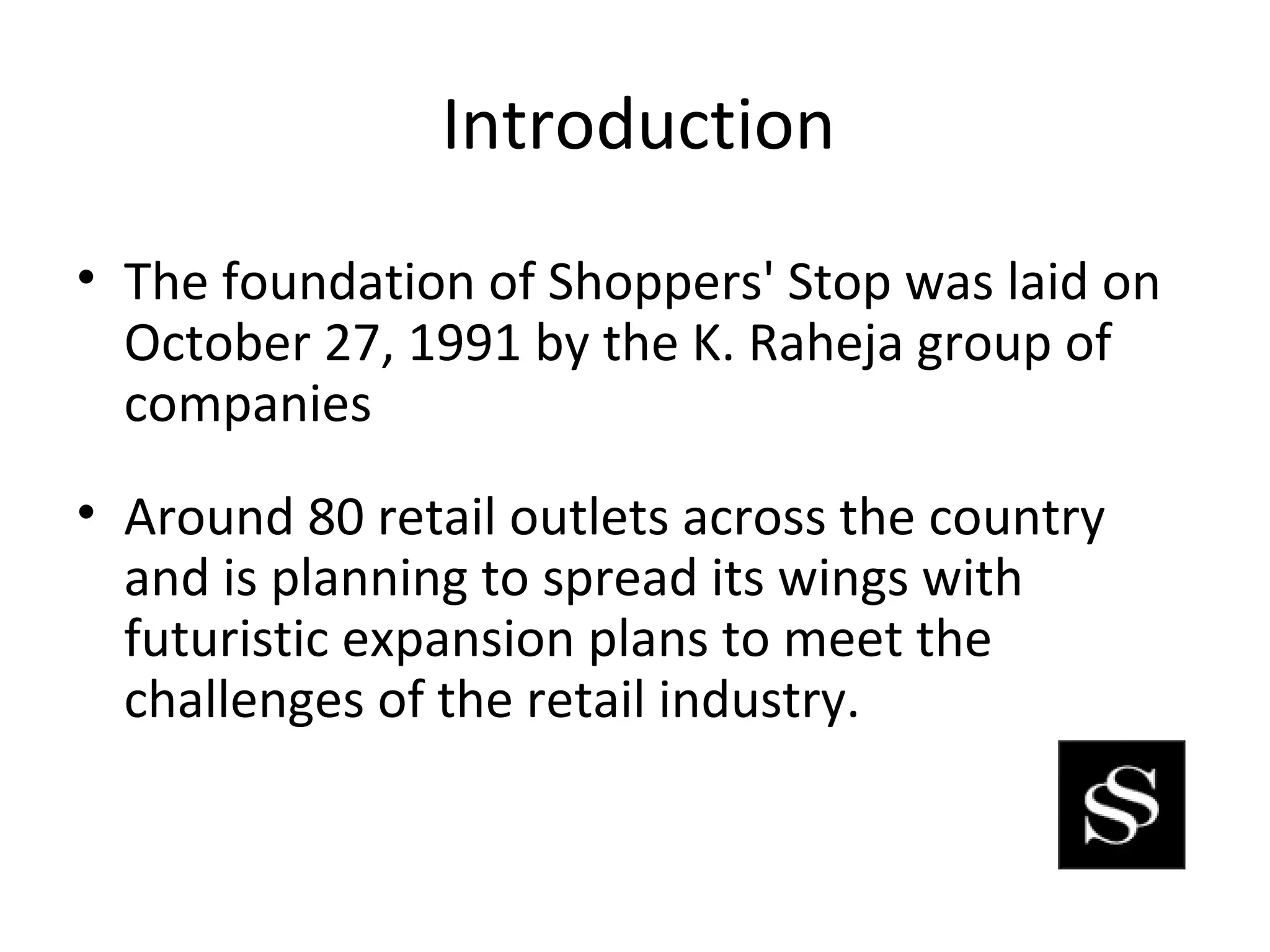 Introduction
• The foundation of Shoppers' Stop was laid on
  October 27, 1991 by the K. Raheja group of
  companies
• Around 80 retail outlets across the country
  and is planning to spread its wings with
  futuristic expansion plans to meet the
  challenges of the retail industry.
 