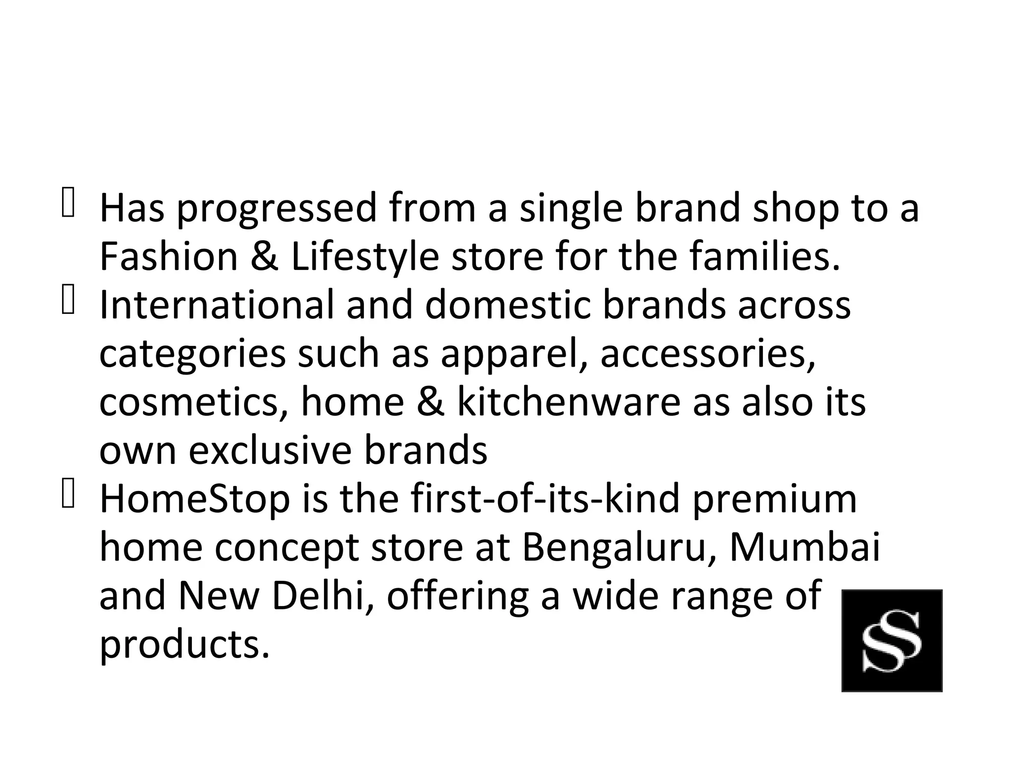  Has progressed from a single brand shop to a
  Fashion & Lifestyle store for the families.
 International and domestic brands across
  categories such as apparel, accessories,
  cosmetics, home & kitchenware as also its
  own exclusive brands
 HomeStop is the first-of-its-kind premium
  home concept store at Bengaluru, Mumbai
  and New Delhi, offering a wide range of
  products.
 