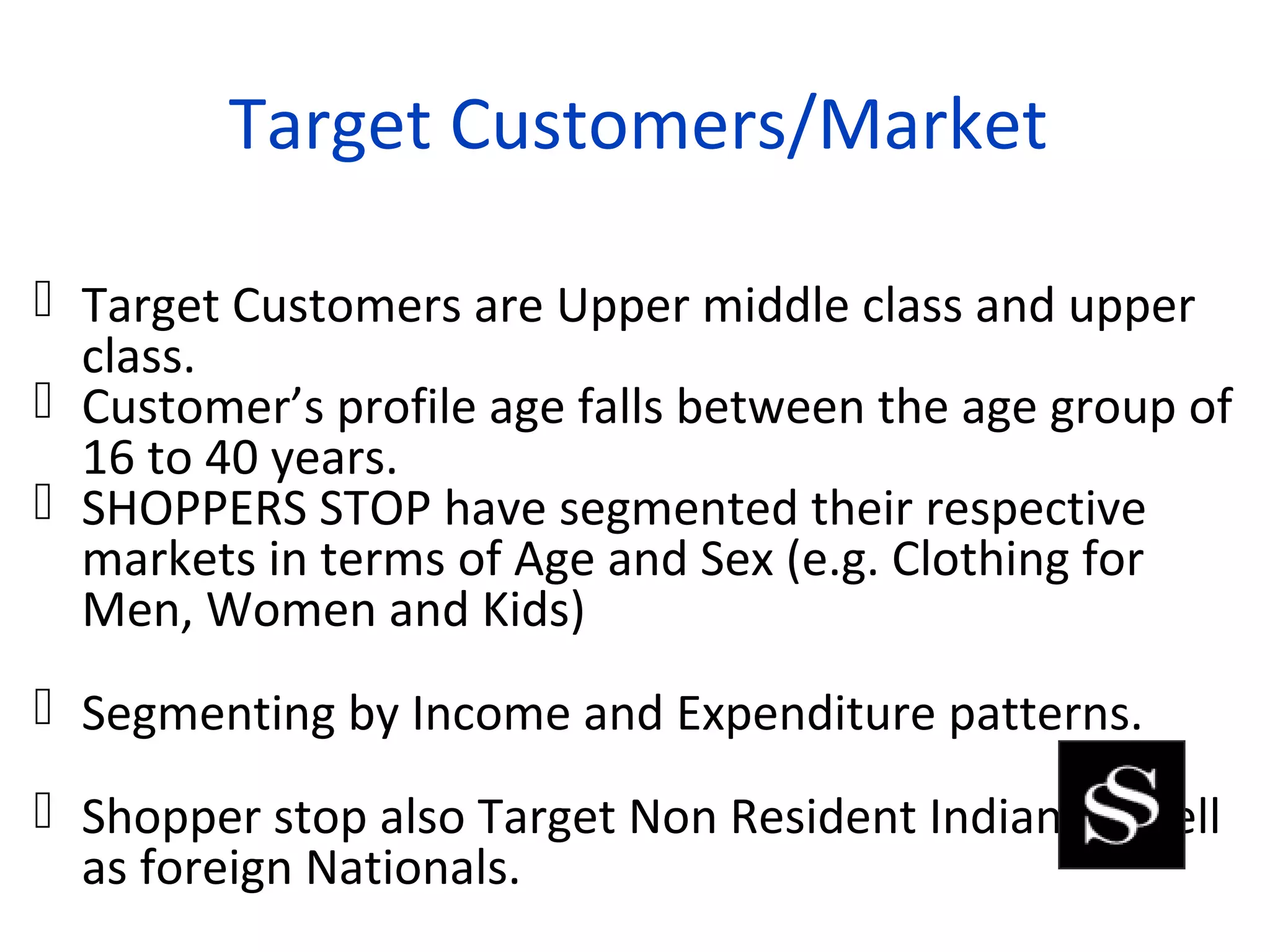 Target Customers/Market

 Target Customers are Upper middle class and upper
  class.
 Customer’s profile age falls between the age group of
  16 to 40 years.
 SHOPPERS STOP have segmented their respective
  markets in terms of Age and Sex (e.g. Clothing for
  Men, Women and Kids)
 Segmenting by Income and Expenditure patterns.
 Shopper stop also Target Non Resident Indian as well
  as foreign Nationals.
 