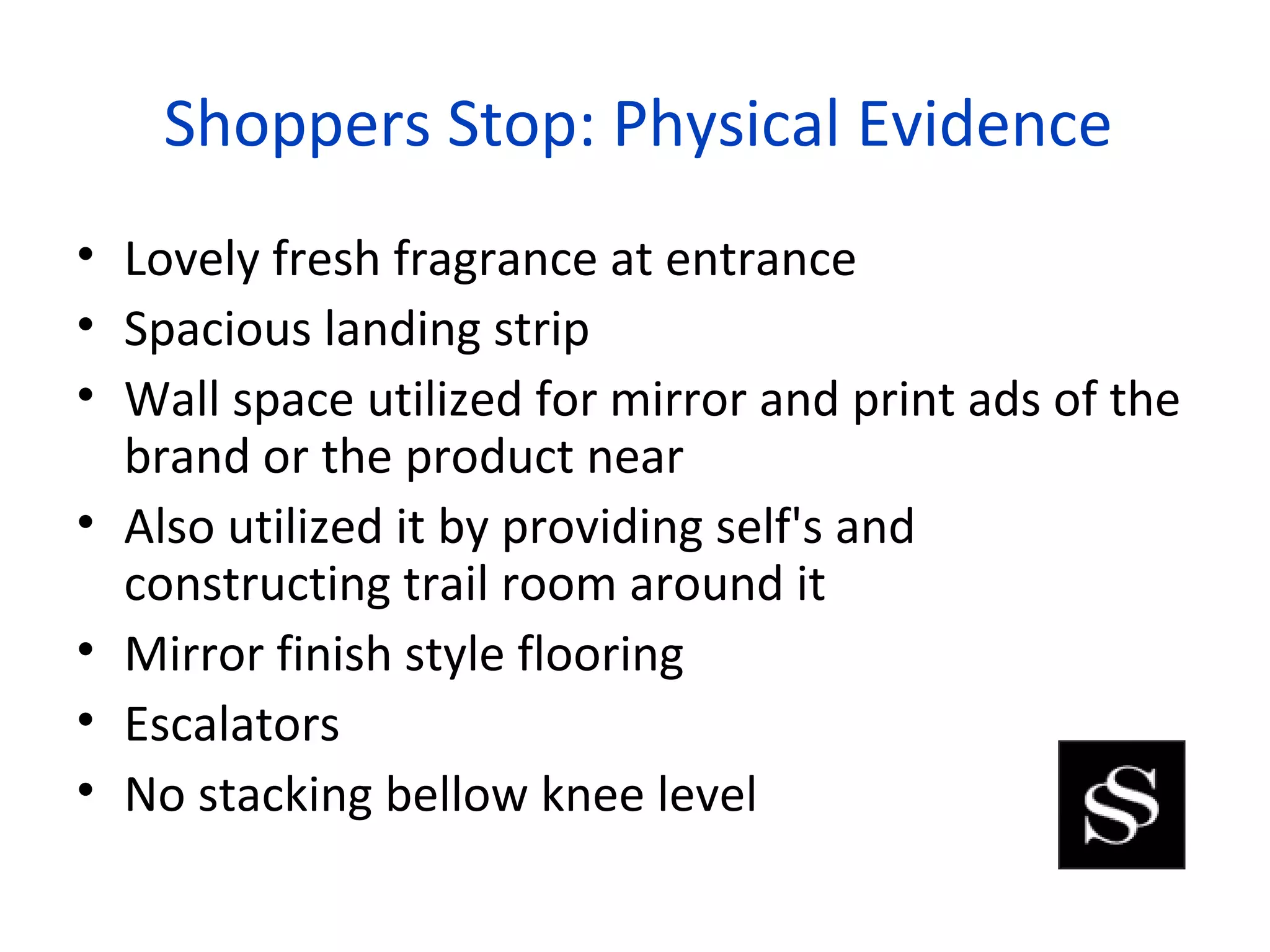 Shoppers Stop: Physical Evidence
• Lovely fresh fragrance at entrance
• Spacious landing strip
• Wall space utilized for mirror and print ads of the
  brand or the product near
• Also utilized it by providing self's and
  constructing trail room around it
• Mirror finish style flooring
• Escalators
• No stacking bellow knee level
 