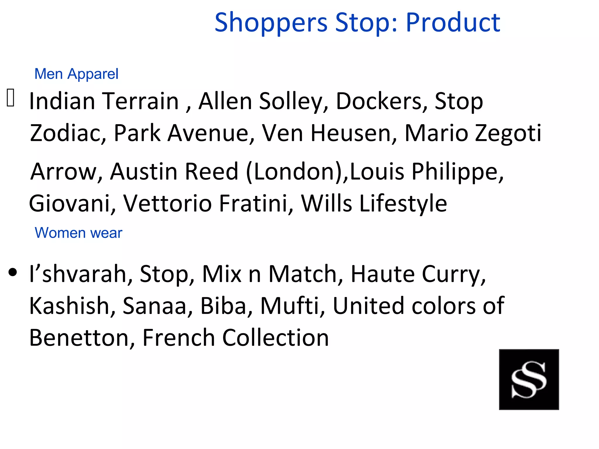 Shoppers Stop: Product
  Men Apparel
 Indian Terrain , Allen Solley, Dockers, Stop
  Zodiac, Park Avenue, Ven Heusen, Mario Zegoti
  Arrow, Austin Reed (London),Louis Philippe,
  Giovani, Vettorio Fratini, Wills Lifestyle
  Women wear

• I’shvarah, Stop, Mix n Match, Haute Curry,
  Kashish, Sanaa, Biba, Mufti, United colors of
  Benetton, French Collection
 