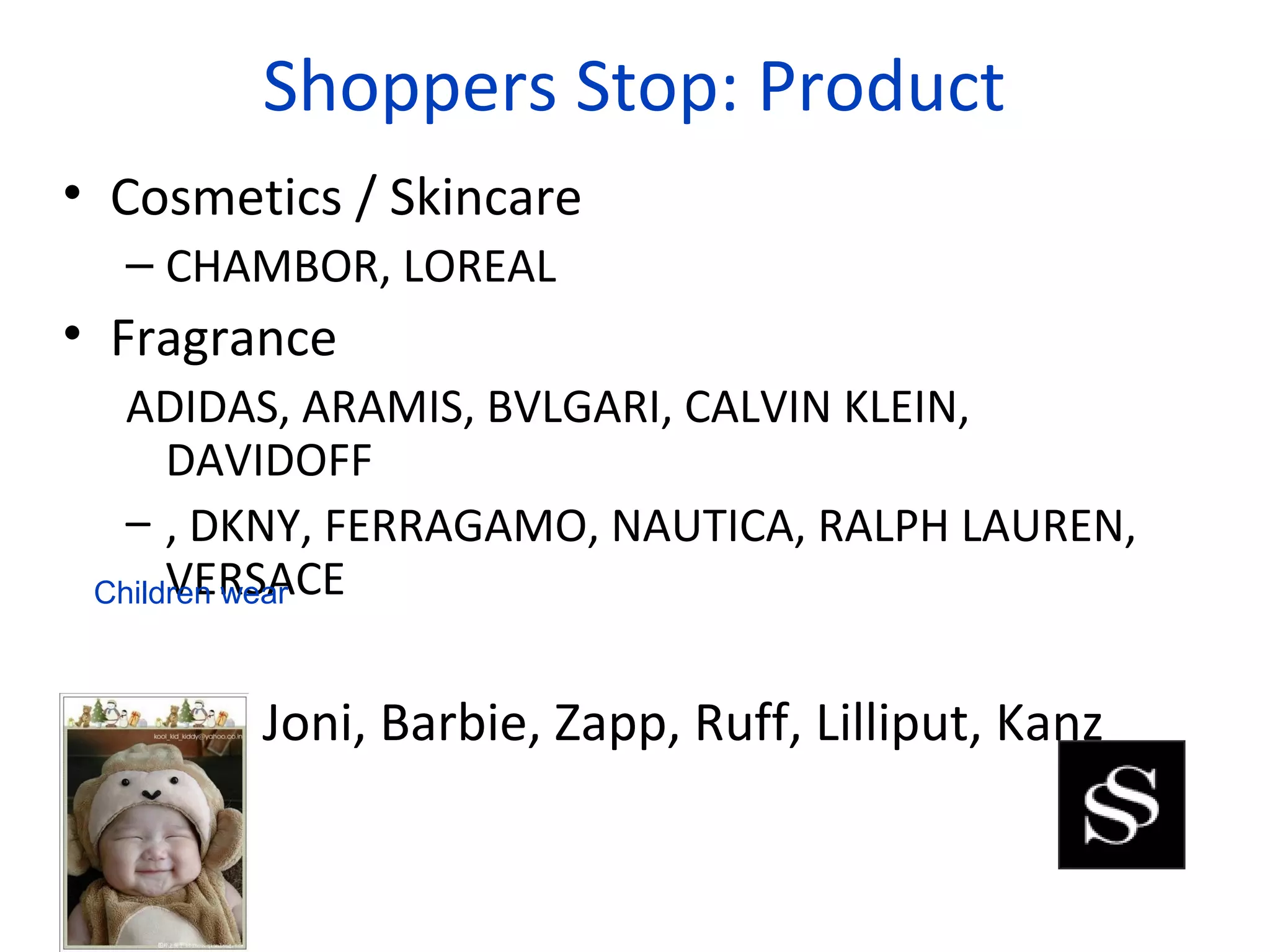 Shoppers Stop: Product
• Cosmetics / Skincare
  – CHAMBOR, LOREAL
• Fragrance
   ADIDAS, ARAMIS, BVLGARI, CALVIN KLEIN,
      DAVIDOFF
   – , DKNY, FERRAGAMO, NAUTICA, RALPH LAUREN,
      VERSACE
 Children wear



• Gini N Joni, Barbie, Zapp, Ruff, Lilliput, Kanz
 