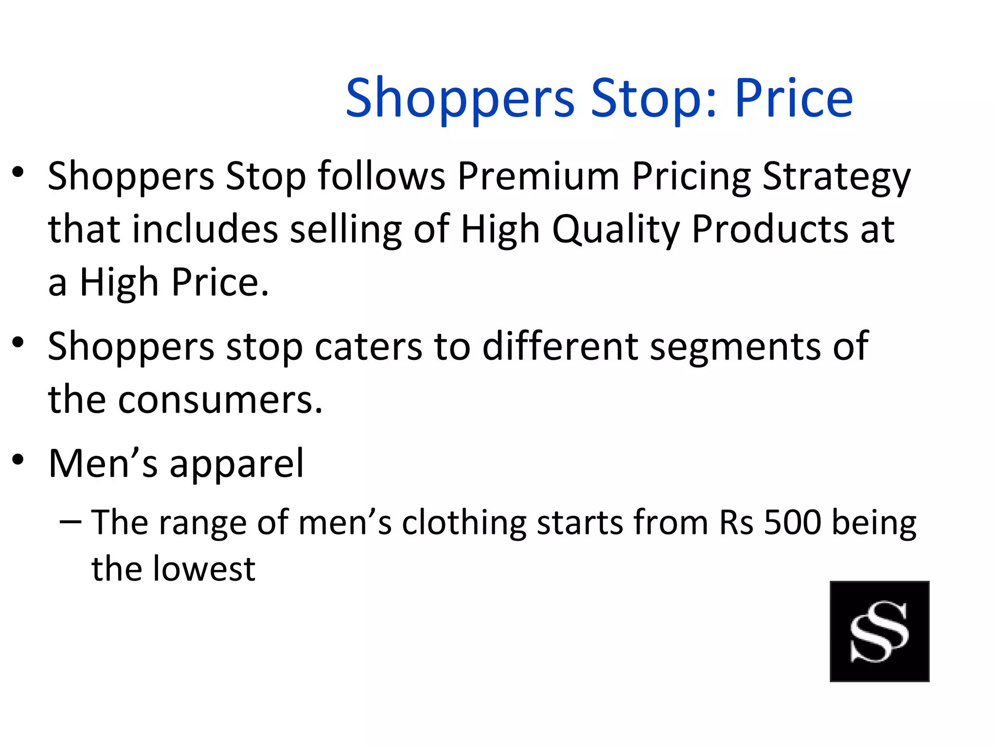 Shoppers Stop: Price
• Shoppers Stop follows Premium Pricing Strategy
  that includes selling of High Quality Products at
  a High Price.
• Shoppers stop caters to different segments of
  the consumers.
• Men’s apparel
  – The range of men’s clothing starts from Rs 500 being
    the lowest
 