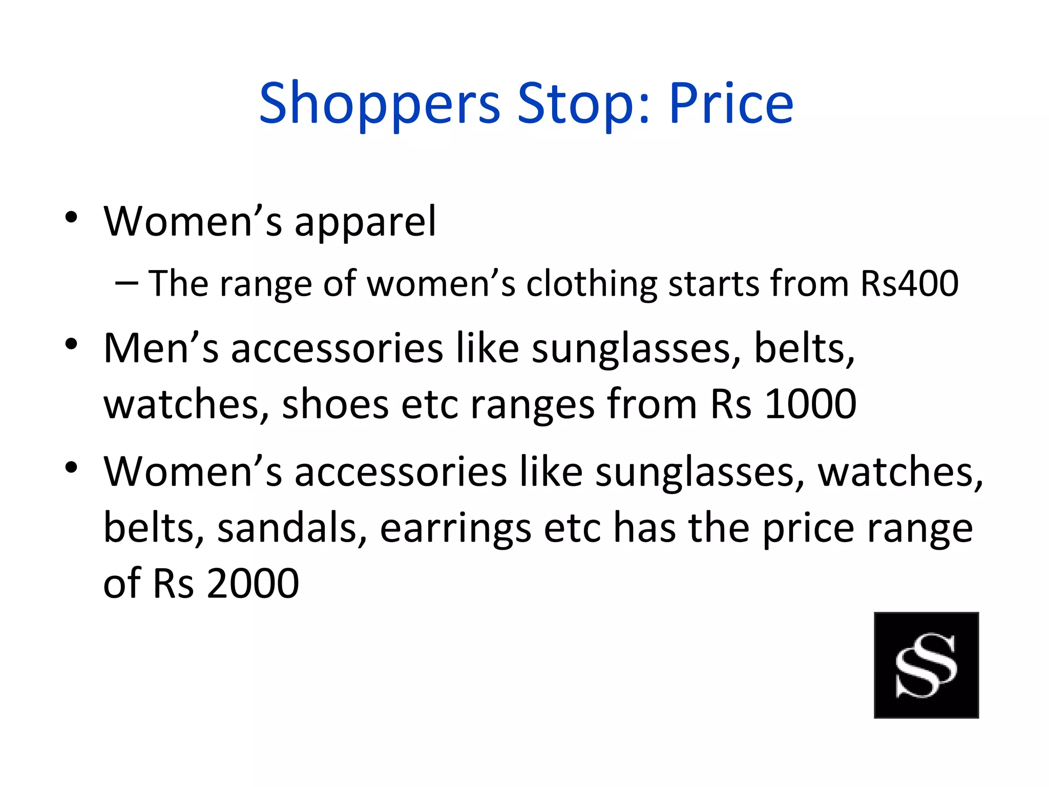 Shoppers Stop: Price
• Women’s apparel
  – The range of women’s clothing starts from Rs400
• Men’s accessories like sunglasses, belts,
  watches, shoes etc ranges from Rs 1000
• Women’s accessories like sunglasses, watches,
  belts, sandals, earrings etc has the price range
  of Rs 2000
 
