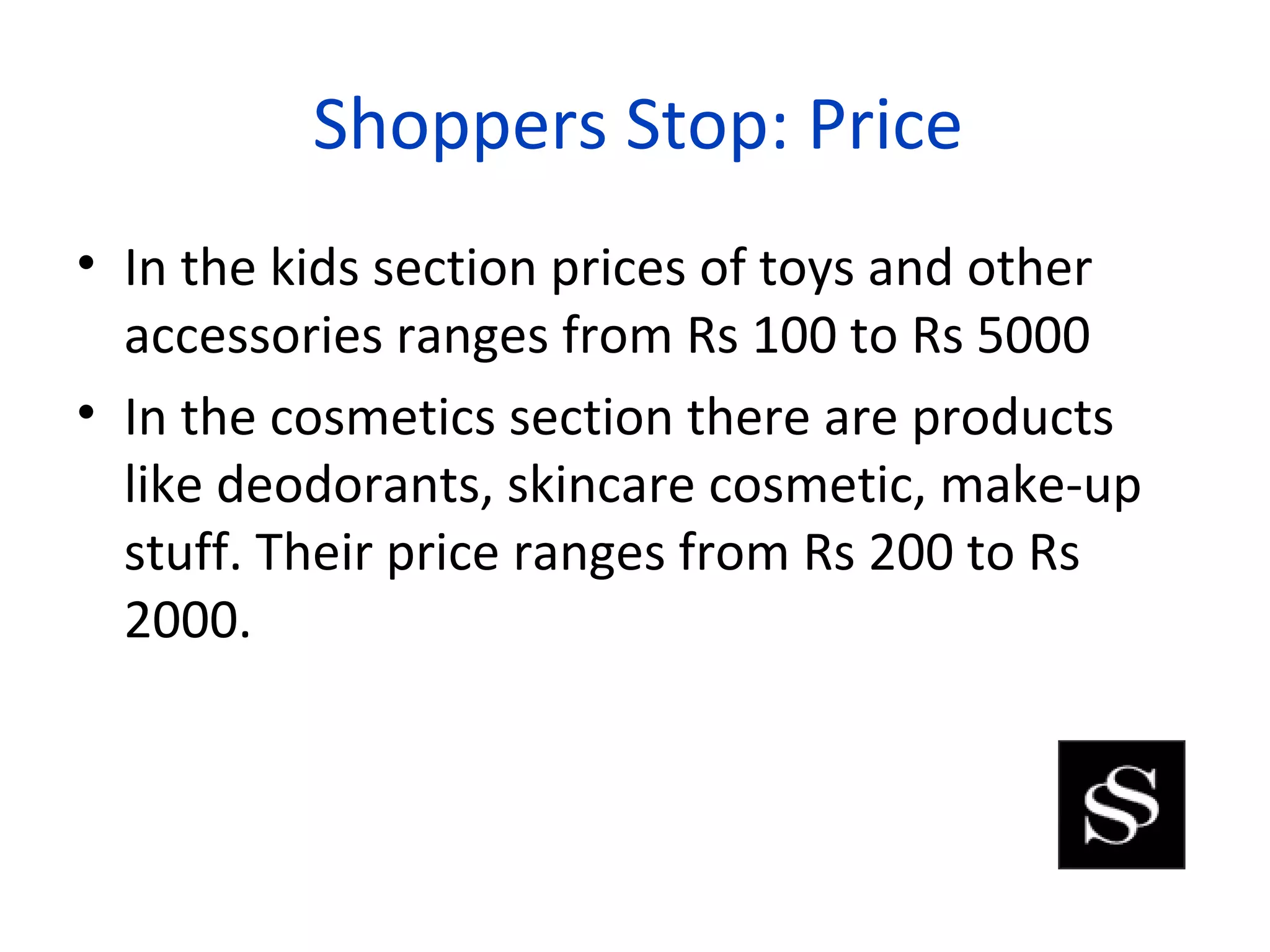 Shoppers Stop: Price
• In the kids section prices of toys and other
  accessories ranges from Rs 100 to Rs 5000
• In the cosmetics section there are products
  like deodorants, skincare cosmetic, make-up
  stuff. Their price ranges from Rs 200 to Rs
  2000.
 