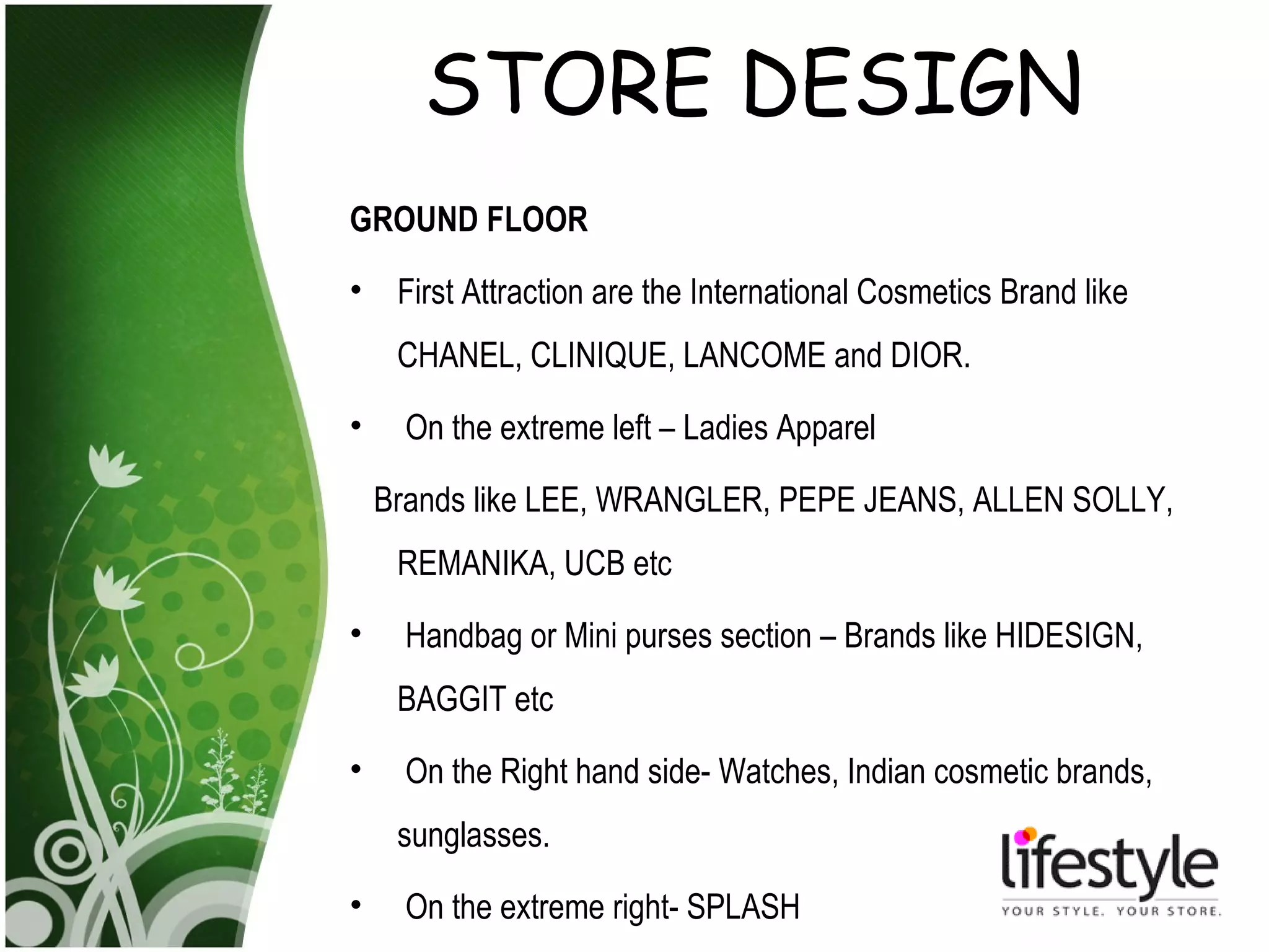 STORE DESIGN
GROUND FLOOR
•    First Attraction are the International Cosmetics Brand like
     CHANEL, CLINIQUE, LANCOME and DIOR.
•     On the extreme left – Ladies Apparel

    Brands like LEE, WRANGLER, PEPE JEANS, ALLEN SOLLY,
     REMANIKA, UCB etc
•     Handbag or Mini purses section – Brands like HIDESIGN,
     BAGGIT etc
•     On the Right hand side- Watches, Indian cosmetic brands,
     sunglasses.
•     On the extreme right- SPLASH
 