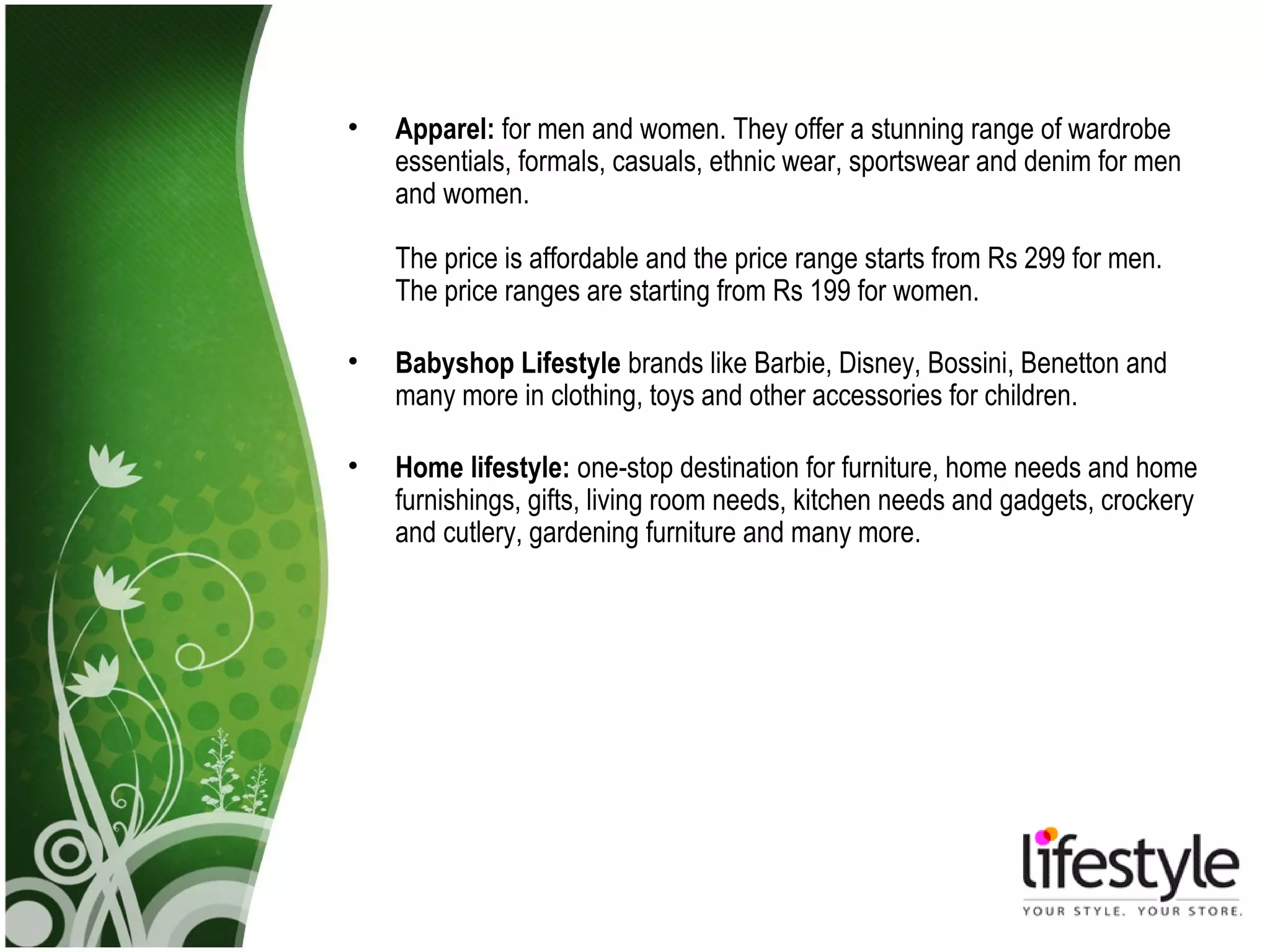 •   Apparel: for men and women. They offer a stunning range of wardrobe
    essentials, formals, casuals, ethnic wear, sportswear and denim for men
    and women.

    The price is affordable and the price range starts from Rs 299 for men.
    The price ranges are starting from Rs 199 for women.

•   Babyshop Lifestyle brands like Barbie, Disney, Bossini, Benetton and
    many more in clothing, toys and other accessories for children.

•   Home lifestyle: one-stop destination for furniture, home needs and home
    furnishings, gifts, living room needs, kitchen needs and gadgets, crockery
    and cutlery, gardening furniture and many more.
 