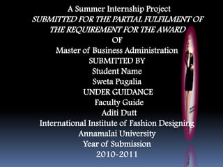 A Summer Internship Project
SUBMITTED FOR THE PARTIAL FULFILMENT OF
THE REQUIREMENT FOR THE AWARD
OF
Master of Business Administration
SUBMITTED BY
Student Name
Sweta Pugalia
UNDER GUIDANCE
Faculty Guide
Aditi Dutt
International Institute of Fashion Designing
Annamalai University
Year of Submission
2010-2011
 