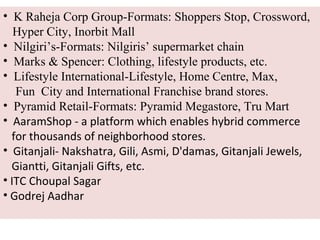 • K Raheja Corp Group-Formats: Shoppers Stop, Crossword,
   Hyper City, Inorbit Mall
• Nilgiri’s-Formats: Nilgiris’ supermarket chain
• Marks & Spencer: Clothing, lifestyle products, etc.
• Lifestyle International-Lifestyle, Home Centre, Max,
   Fun City and International Franchise brand stores.
• Pyramid Retail-Formats: Pyramid Megastore, Tru Mart
• AaramShop - a platform which enables hybrid commerce
  for thousands of neighborhood stores.
• Gitanjali- Nakshatra, Gili, Asmi, D'damas, Gitanjali Jewels,
  Giantti, Gitanjali Gifts, etc.
• ITC Choupal Sagar
• Godrej Aadhar
 