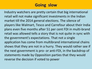 Going slow
Industry watchers are pretty certain that big international
retail will not make significant investments in the Indian
market till the 2014 general elections. The silence of
players like Walmart, Tesco and Carrefour about their India
plans even five months after 51 per cent FDI in multi-brand
retail was allowed tells a story that is not quite in sync with
the government's expectations. That not a single
application has come from multibrand international chains
shows that they are not in a hurry. They would rather see if
the next government is pro- or anti-FDI, in the backdrop of
statements made by Opposition parties that they would
reverse the decision if voted to power
 