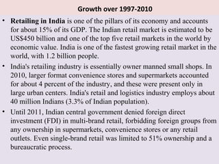 Growth over 1997-2010
• Retailing in India is one of the pillars of its economy and accounts
  for about 15% of its GDP. The Indian retail market is estimated to be
  US$450 billion and one of the top five retail markets in the world by
  economic value. India is one of the fastest growing retail market in the
  world, with 1.2 billion people.
• India's retailing industry is essentially owner manned small shops. In
  2010, larger format convenience stores and supermarkets accounted
  for about 4 percent of the industry, and these were present only in
  large urban centers. India's retail and logistics industry employs about
  40 million Indians (3.3% of Indian population).
• Until 2011, Indian central government denied foreign direct
  investment (FDI) in multi-brand retail, forbidding foreign groups from
  any ownership in supermarkets, convenience stores or any retail
  outlets. Even single-brand retail was limited to 51% ownership and a
  bureaucratic process.
 
