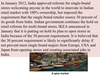 In January 2012, India approved reforms for single-brand
stores welcoming anyone in the world to innovate in Indian
retail market with 100% ownership, but imposed the
requirement that the single brand retailer source 30 percent of
its goods from India. Indian government continues the hold on
retail reforms for multi-brand stores. IKEA announced in
January that it is putting on hold its plan to open stores in
India because of the 30 percent requirement. It is believed that
the 30 percent requirement is likely to significantly delay if
not prevent most single brand majors from Europe, USA and
Japan from opening stores and creating associated jobs in
India.



                                 A spice market
 