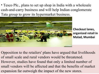 • Tesco Plc., plans to set up shop in India with a wholesale
cash-and-carry business and will help Indian conglomerate
Tata group to grow its hypermarket business.


                                                Checkout lanes,
                                                organized retail in
                                                Malad, Mumbai



Opposition to the retailers' plans have argued that livelihoods
of small scale and rural vendors would be threatened.
However, studies have found that only a limited number of
small vendors will be affected and that the benefits of market
expansion far outweigh the impact of the new stores.
 
