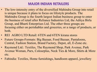 • The low-intensity entry of the diversified Mahindra Group into retail
  is unique because it plans to focus on lifestyle products. The
  Mahindra Group is the fourth largest Indian business group to enter
  the business of retail after Reliance Industries Ltd, the Aditya Birla
  Group, and Bharti Enterprises Ltd. The other three groups are
  focusing either on perishables and groceries, or a range of products, or
  both.
• REI AGRO LTD Retail: 6TEN and 6TEN kirana stores
• Future Groups-Formats: Big Bazaar, Food Bazaar, Pantaloons,
  Central, Fashion Station, Brand Factory, Depot, all, E-Zone etc.
• Raymond Ltd.: Textiles, The Raymond Shop, Park Avenue, Park
  Avenue Woman, Parx, Colourplus, Neck Ties & More, Shirts & More
  etc.
• Fabindia: Textiles, Home furnishings, handloom apparel, jewellery
 