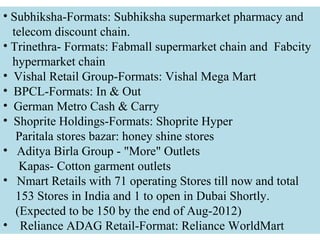 • Subhiksha-Formats: Subhiksha supermarket pharmacy and
  telecom discount chain.
• Trinethra- Formats: Fabmall supermarket chain and Fabcity
  hypermarket chain
• Vishal Retail Group-Formats: Vishal Mega Mart
• BPCL-Formats: In & Out
• German Metro Cash & Carry
• Shoprite Holdings-Formats: Shoprite Hyper
   Paritala stores bazar: honey shine stores
• Aditya Birla Group - "More" Outlets
    Kapas- Cotton garment outlets
• Nmart Retails with 71 operating Stores till now and total
   153 Stores in India and 1 to open in Dubai Shortly.
   (Expected to be 150 by the end of Aug-2012)
• Reliance ADAG Retail-Format: Reliance WorldMart
 
