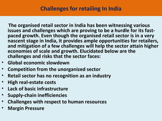 Challenges for retailing In India

     The organised retail sector in India has been witnessing various
    issues and challenges which are proving to be a hurdle for its fast-
    paced growth. Even though the organised retail sector is in a very
    nascent stage in India, it provides ample opportunities for retailers,
    and mitigation of a few challenges will help the sector attain higher
    economies of scale and growth. Elucidated below are the
    challenges and risks that the sector faces:
•   Global economic slowdown
•   Competition from the unorganized sector
•   Retail sector has no recognition as an industry
•   High real-estate costs
•   Lack of basic infrastructure
•   Supply-chain inefficiencies
•   Challenges with respect to human resources
•   Margin Pressure
 